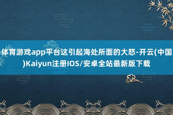 体育游戏app平台这引起海处所面的大怒-开云(中国)Kaiyun注册IOS/安卓全站最新版下载