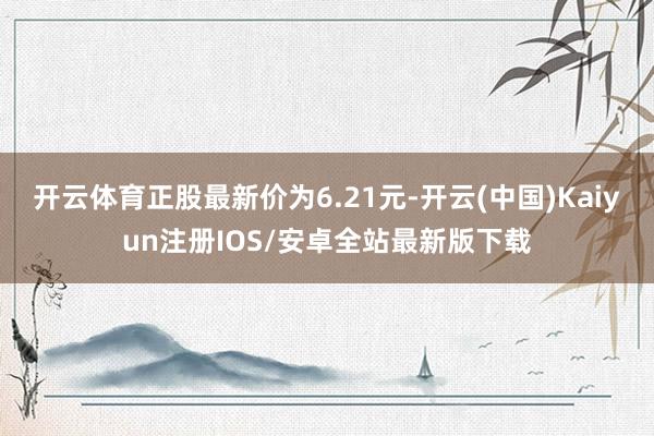 开云体育正股最新价为6.21元-开云(中国)Kaiyun注册IOS/安卓全站最新版下载