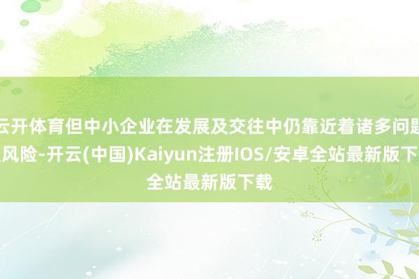 云开体育但中小企业在发展及交往中仍靠近着诸多问题及风险-开云(中国)Kaiyun注册IOS/安卓全站最新版下载