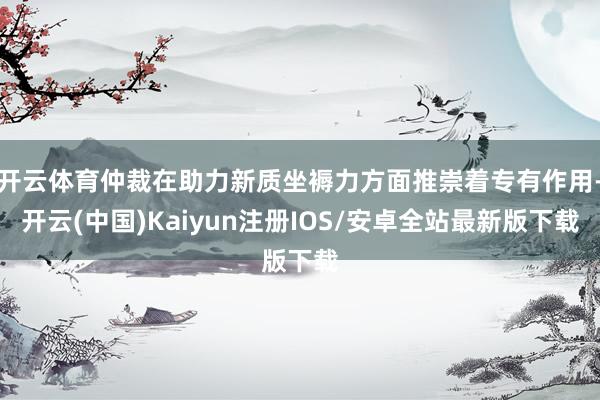 开云体育仲裁在助力新质坐褥力方面推崇着专有作用-开云(中国)Kaiyun注册IOS/安卓全站最新版下载