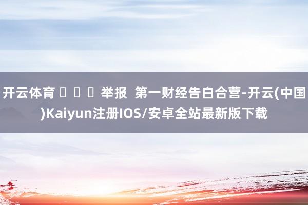 开云体育 ​​​举报  第一财经告白合营-开云(中国)Kaiyun注册IOS/安卓全站最新版下载