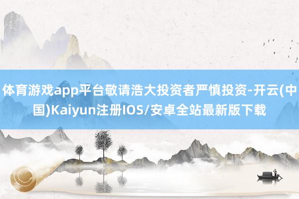 体育游戏app平台敬请浩大投资者严慎投资-开云(中国)Kaiyun注册IOS/安卓全站最新版下载