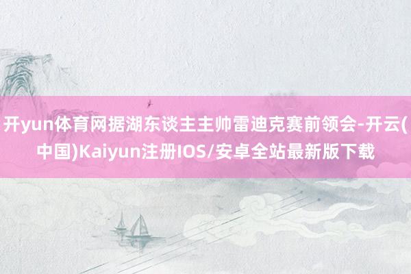 开yun体育网据湖东谈主主帅雷迪克赛前领会-开云(中国)Kaiyun注册IOS/安卓全站最新版下载