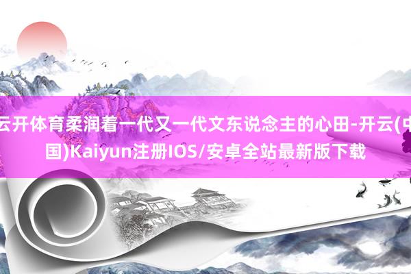 云开体育柔润着一代又一代文东说念主的心田-开云(中国)Kaiyun注册IOS/安卓全站最新版下载