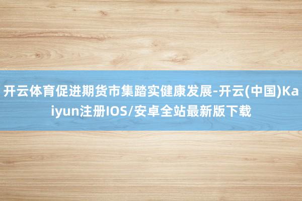 开云体育促进期货市集踏实健康发展-开云(中国)Kaiyun注册IOS/安卓全站最新版下载