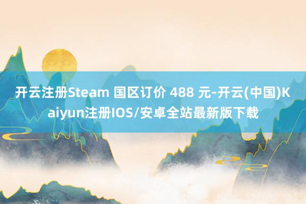 开云注册Steam 国区订价 488 元-开云(中国)Kaiyun注册IOS/安卓全站最新版下载