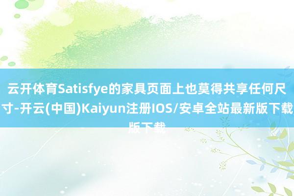 云开体育Satisfye的家具页面上也莫得共享任何尺寸-开云(中国)Kaiyun注册IOS/安卓全站最新版下载
