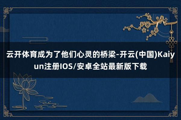 云开体育成为了他们心灵的桥梁-开云(中国)Kaiyun注册IOS/安卓全站最新版下载