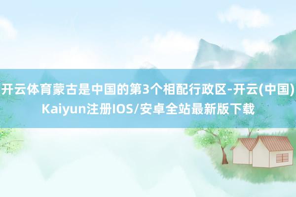 开云体育蒙古是中国的第3个相配行政区-开云(中国)Kaiyun注册IOS/安卓全站最新版下载
