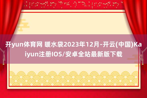开yun体育网 暖水袋2023年12月-开云(中国)Kaiyun注册IOS/安卓全站最新版下载
