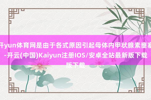 开yun体育网是由于各式原因引起母体内甲状腺素壅塞-开云(中国)Kaiyun注册IOS/安卓全站最新版下载