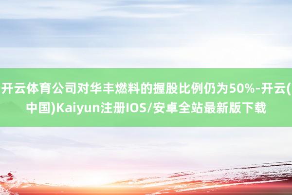 开云体育公司对华丰燃料的握股比例仍为50%-开云(中国)Kaiyun注册IOS/安卓全站最新版下载