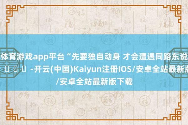 体育游戏app平台“先要独自动身 才会遭遇同路东说念主” ​​​-开云(中国)Kaiyun注册IOS/安卓全站最新版下载