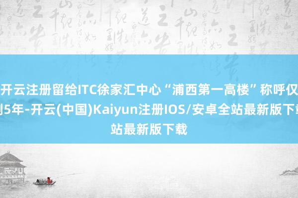 开云注册留给ITC徐家汇中心“浦西第一高楼”称呼仅剩5年-开云(中国)Kaiyun注册IOS/安卓全站最新版下载