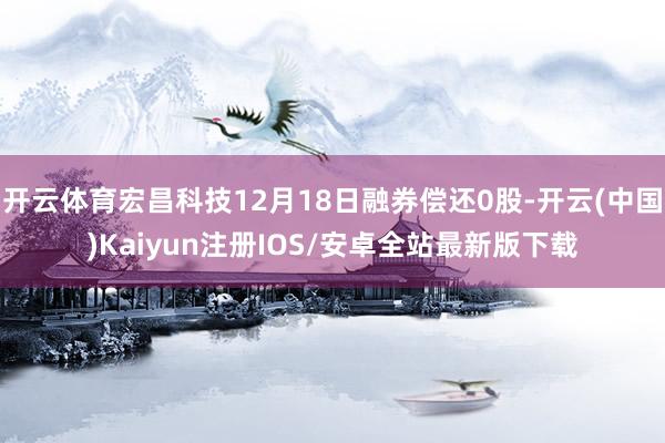 开云体育宏昌科技12月18日融券偿还0股-开云(中国)Kaiyun注册IOS/安卓全站最新版下载