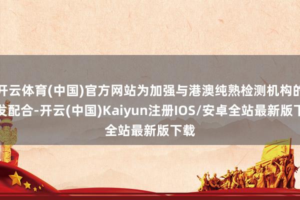 开云体育(中国)官方网站为加强与港澳纯熟检测机构的交发配合-开云(中国)Kaiyun注册IOS/安卓全站最新版下载