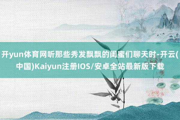 开yun体育网听那些秀发飘飘的闺蜜们聊天时-开云(中国)Kaiyun注册IOS/安卓全站最新版下载