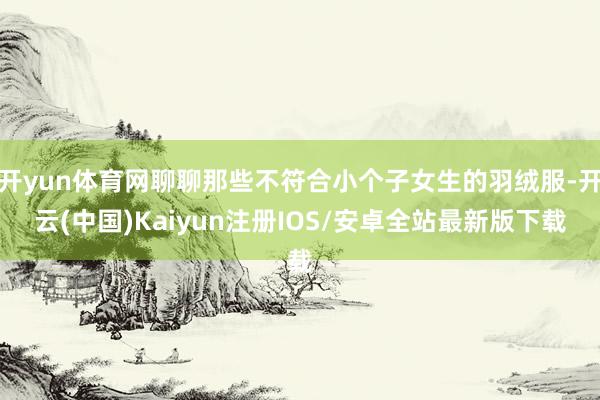 开yun体育网聊聊那些不符合小个子女生的羽绒服-开云(中国)Kaiyun注册IOS/安卓全站最新版下载