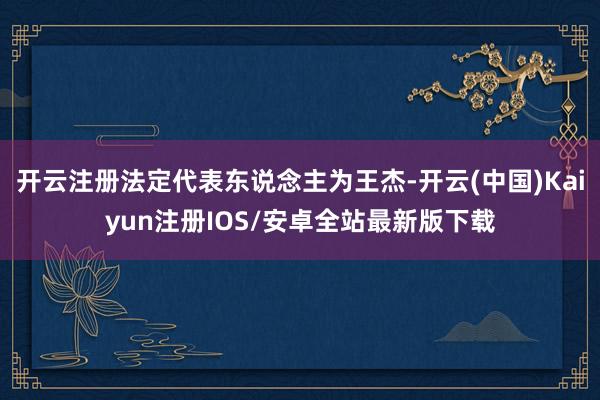 开云注册法定代表东说念主为王杰-开云(中国)Kaiyun注册IOS/安卓全站最新版下载