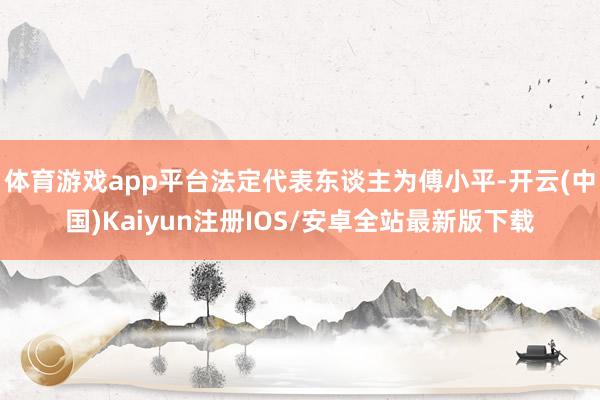 体育游戏app平台法定代表东谈主为傅小平-开云(中国)Kaiyun注册IOS/安卓全站最新版下载