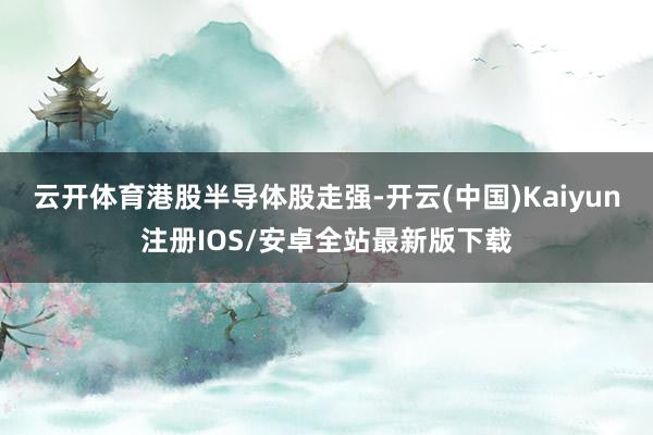 云开体育港股半导体股走强-开云(中国)Kaiyun注册IOS/安卓全站最新版下载