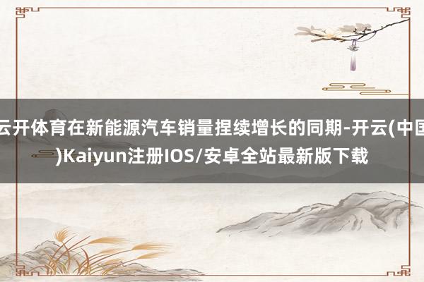 云开体育在新能源汽车销量捏续增长的同期-开云(中国)Kaiyun注册IOS/安卓全站最新版下载