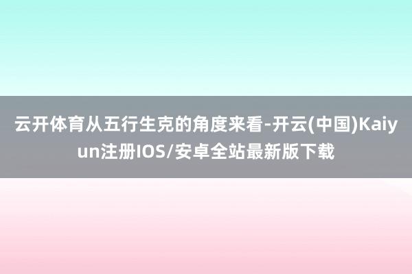 云开体育从五行生克的角度来看-开云(中国)Kaiyun注册IOS/安卓全站最新版下载