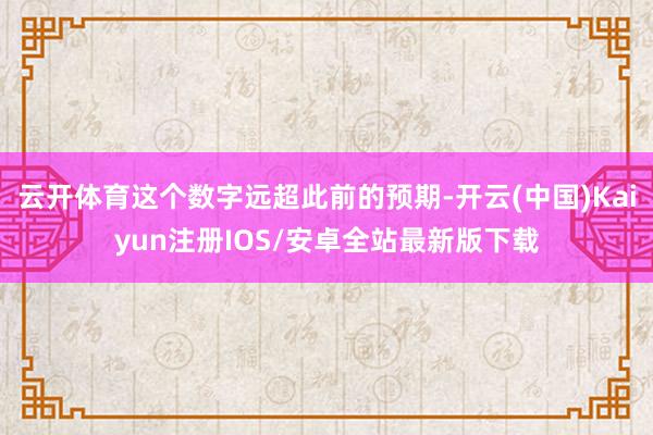 云开体育这个数字远超此前的预期-开云(中国)Kaiyun注册IOS/安卓全站最新版下载