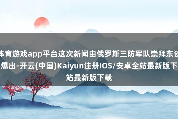 体育游戏app平台这次新闻由俄罗斯三防军队崇拜东谈主爆出-开云(中国)Kaiyun注册IOS/安卓全站最新版下载