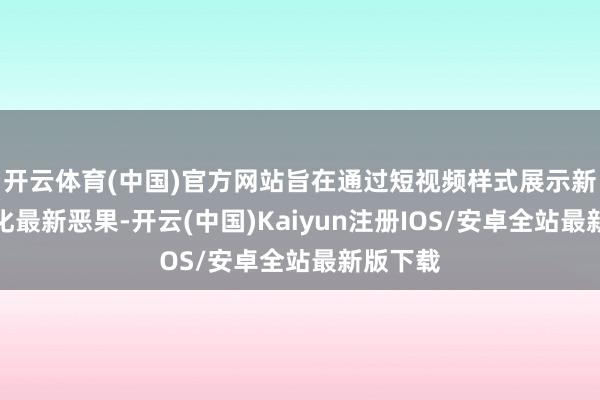 开云体育(中国)官方网站旨在通过短视频样式展示新式工业化最新恶果-开云(中国)Kaiyun注册IOS/安卓全站最新版下载