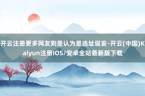 开云注册更多网友则是认为是选址诞妄-开云(中国)Kaiyun注册IOS/安卓全站最新版下载