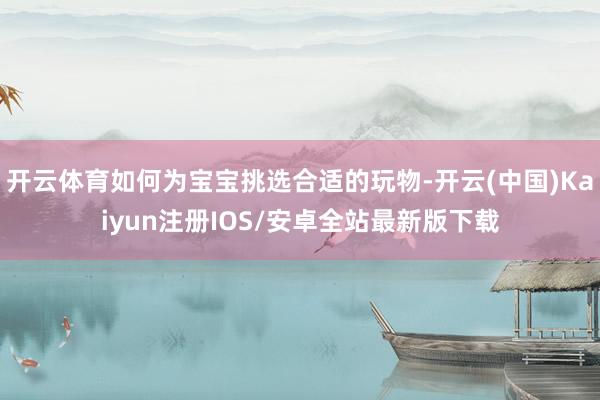 开云体育如何为宝宝挑选合适的玩物-开云(中国)Kaiyun注册IOS/安卓全站最新版下载