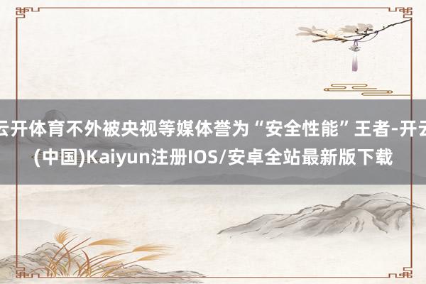 云开体育不外被央视等媒体誉为“安全性能”王者-开云(中国)Kaiyun注册IOS/安卓全站最新版下载