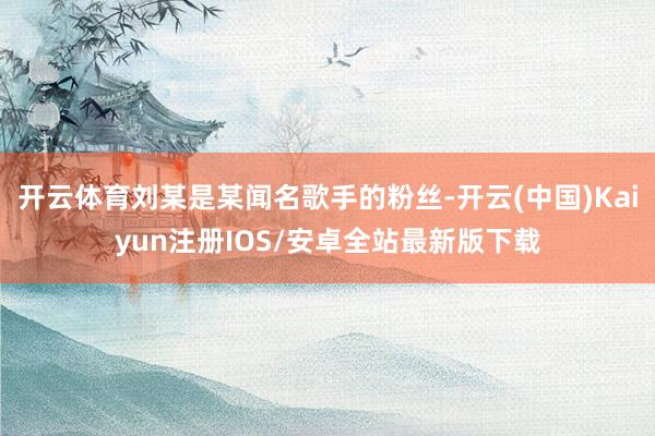 开云体育刘某是某闻名歌手的粉丝-开云(中国)Kaiyun注册IOS/安卓全站最新版下载