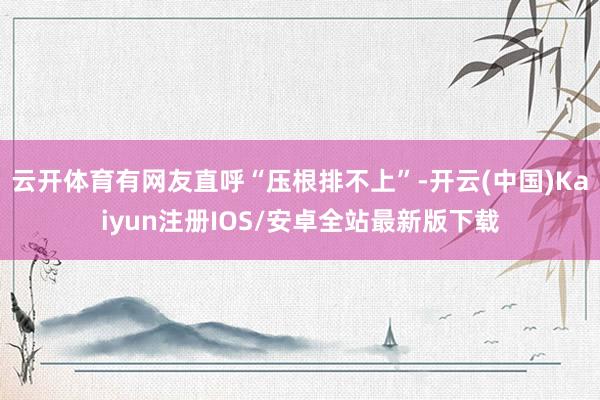 云开体育有网友直呼“压根排不上”-开云(中国)Kaiyun注册IOS/安卓全站最新版下载