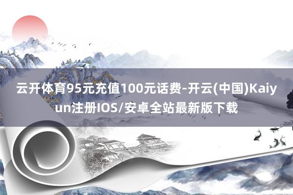 云开体育95元充值100元话费-开云(中国)Kaiyun注册IOS/安卓全站最新版下载