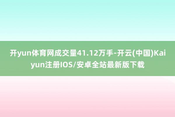 开yun体育网成交量41.12万手-开云(中国)Kaiyun注册IOS/安卓全站最新版下载