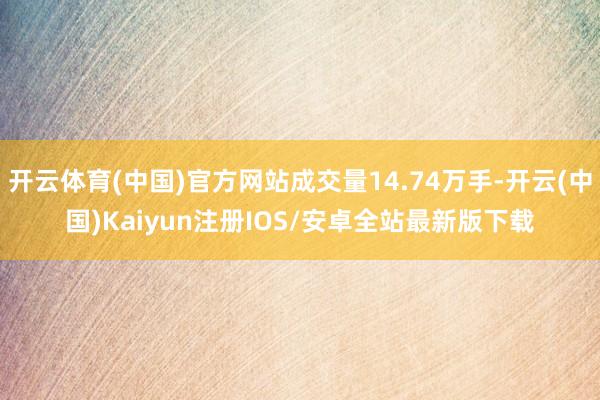开云体育(中国)官方网站成交量14.74万手-开云(中国)Kaiyun注册IOS/安卓全站最新版下载