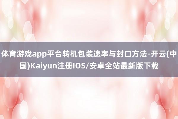体育游戏app平台转机包装速率与封口方法-开云(中国)Kaiyun注册IOS/安卓全站最新版下载