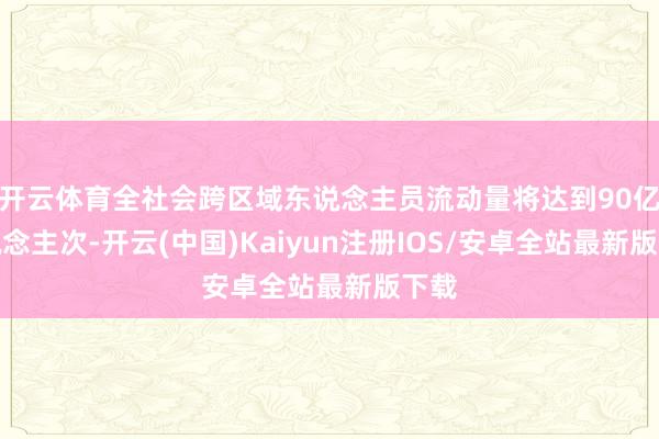 开云体育全社会跨区域东说念主员流动量将达到90亿东说念主次-开云(中国)Kaiyun注册IOS/安卓全站最新版下载