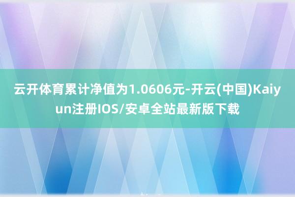 云开体育累计净值为1.0606元-开云(中国)Kaiyun注册IOS/安卓全站最新版下载