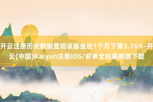 开云注册历史数据显现该基金近1个月下落3.76%-开云(中国)Kaiyun注册IOS/安卓全站最新版下载