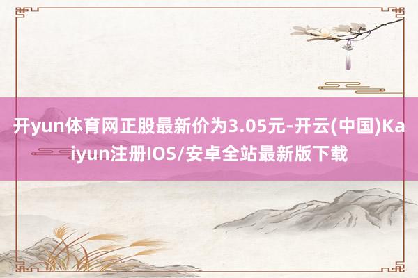 开yun体育网正股最新价为3.05元-开云(中国)Kaiyun注册IOS/安卓全站最新版下载
