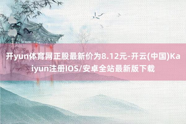 开yun体育网正股最新价为8.12元-开云(中国)Kaiyun注册IOS/安卓全站最新版下载