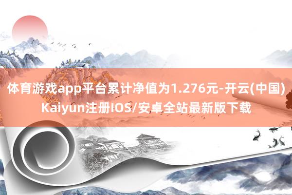 体育游戏app平台累计净值为1.276元-开云(中国)Kaiyun注册IOS/安卓全站最新版下载