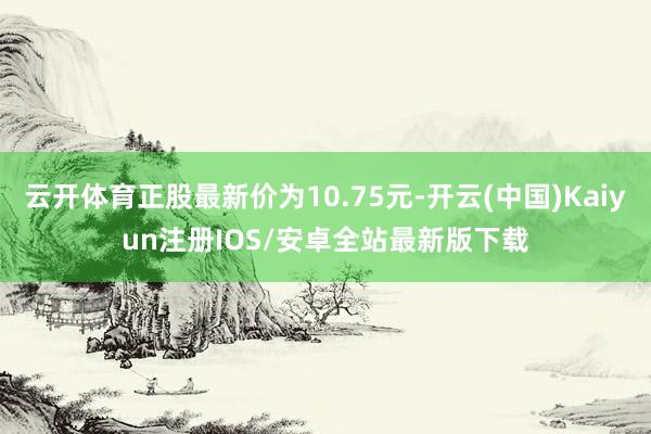 云开体育正股最新价为10.75元-开云(中国)Kaiyun注册IOS/安卓全站最新版下载