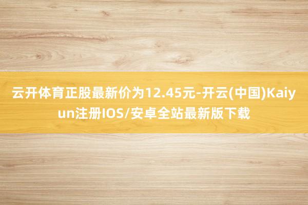 云开体育正股最新价为12.45元-开云(中国)Kaiyun注册IOS/安卓全站最新版下载