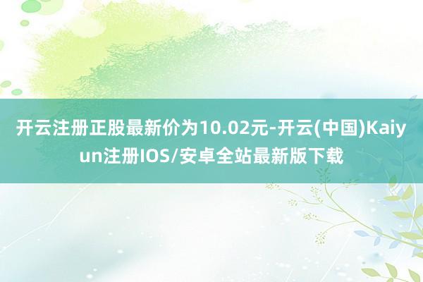 开云注册正股最新价为10.02元-开云(中国)Kaiyun注册IOS/安卓全站最新版下载
