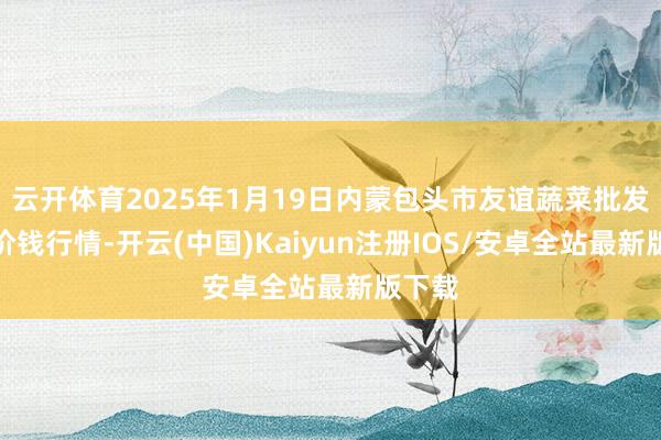 云开体育2025年1月19日内蒙包头市友谊蔬菜批发阛阓价钱行情-开云(中国)Kaiyun注册IOS/安卓全站最新版下载