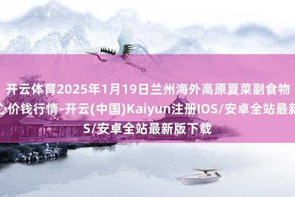 开云体育2025年1月19日兰州海外高原夏菜副食物采购中心价钱行情-开云(中国)Kaiyun注册IOS/安卓全站最新版下载